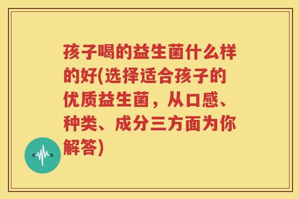 孩子喝的益生菌什么样的好(选择适合孩子的优质益生菌，从口感、种类、成分三方面为你解答)
