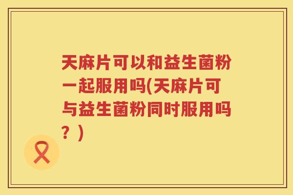 天麻片可以和益生菌粉一起服用吗(天麻片可与益生菌粉同时服用吗？)