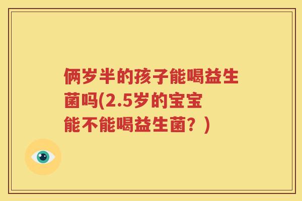 俩岁半的孩子能喝益生菌吗(2.5岁的宝宝能不能喝益生菌？)