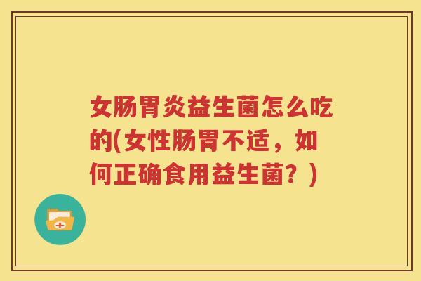 女肠胃炎益生菌怎么吃的(女性肠胃不适，如何正确食用益生菌？)