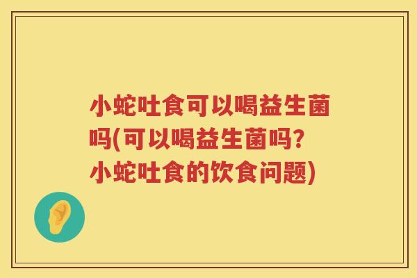 小蛇吐食可以喝益生菌吗(可以喝益生菌吗？小蛇吐食的饮食问题)