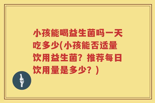 小孩能喝益生菌吗一天吃多少(小孩能否适量饮用益生菌？推荐每日饮用量是多少？)