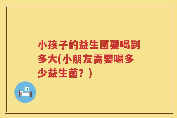 小孩子的益生菌要喝到多大(小朋友需要喝多少益生菌？)
