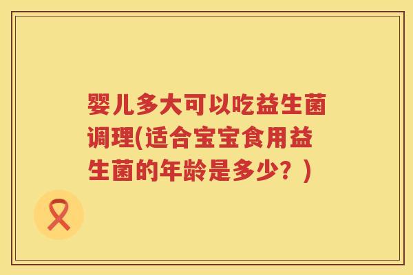 婴儿多大可以吃益生菌调理(适合宝宝食用益生菌的年龄是多少？)