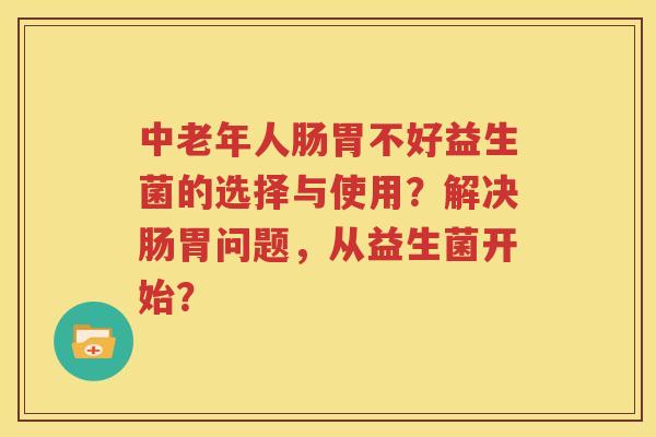 中老年人肠胃不好益生菌的选择与使用？解决肠胃问题，从益生菌开始？