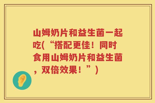 山姆奶片和益生菌一起吃(“搭配更佳！同时食用山姆奶片和益生菌，双倍效果！”)