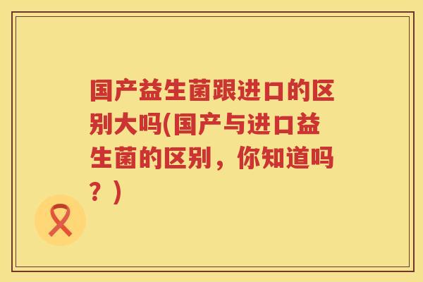 国产益生菌跟进口的区别大吗(国产与进口益生菌的区别，你知道吗？)