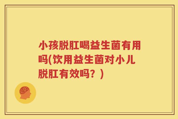 小孩脱肛喝益生菌有用吗(饮用益生菌对小儿脱肛有效吗？)