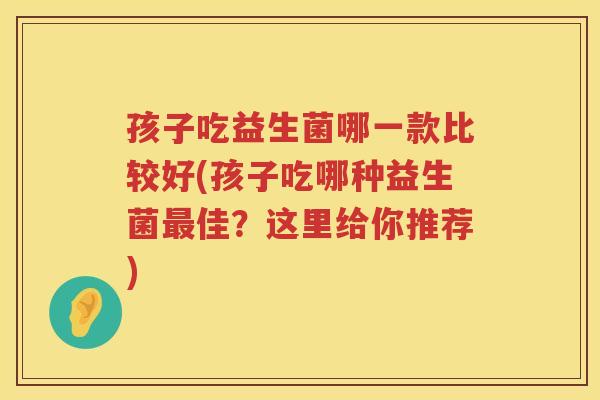 孩子吃益生菌哪一款比较好(孩子吃哪种益生菌最佳？这里给你推荐)