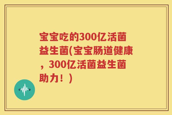 宝宝吃的300亿活菌益生菌(宝宝肠道健康，300亿活菌益生菌助力！)