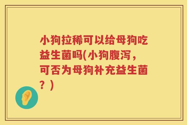 小狗拉稀可以给母狗吃益生菌吗(小狗腹泻，可否为母狗补充益生菌？)