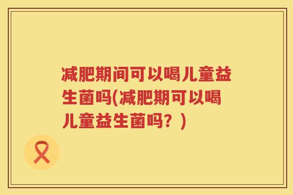 减肥期间可以喝儿童益生菌吗(减肥期可以喝儿童益生菌吗？)
