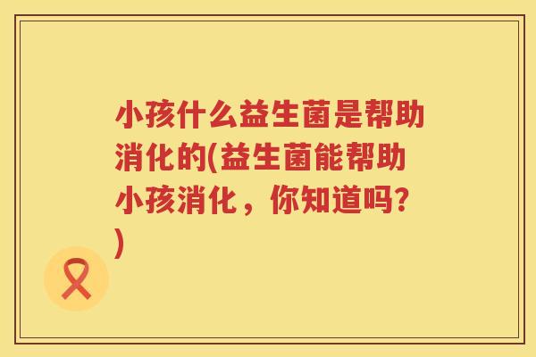 小孩什么益生菌是帮助消化的(益生菌能帮助小孩消化，你知道吗？)