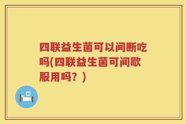 四联益生菌可以间断吃吗(四联益生菌可间歇服用吗？)
