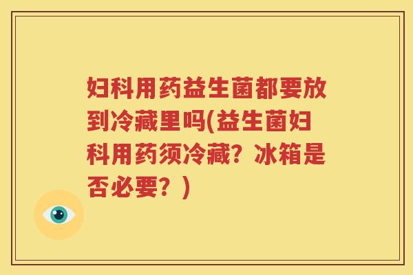 妇科用药益生菌都要放到冷藏里吗(益生菌妇科用药须冷藏？冰箱是否必要？)