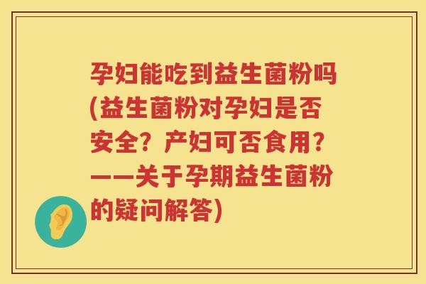 孕妇能吃到益生菌粉吗(益生菌粉对孕妇是否安全？产妇可否食用？——关于孕期益生菌粉的疑问解答)