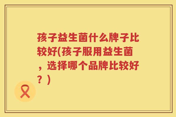 孩子益生菌什么牌子比较好(孩子服用益生菌，选择哪个品牌比较好？)