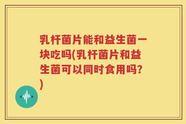 乳杆菌片能和益生菌一块吃吗(乳杆菌片和益生菌可以同时食用吗？)