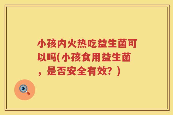 小孩内火热吃益生菌可以吗(小孩食用益生菌，是否安全有效？)