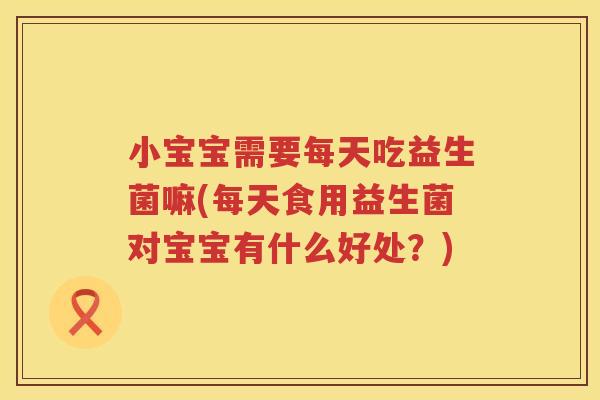 小宝宝需要每天吃益生菌嘛(每天食用益生菌对宝宝有什么好处？)
