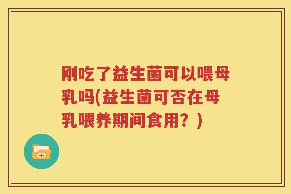 刚吃了益生菌可以喂母乳吗(益生菌可否在母乳喂养期间食用？)