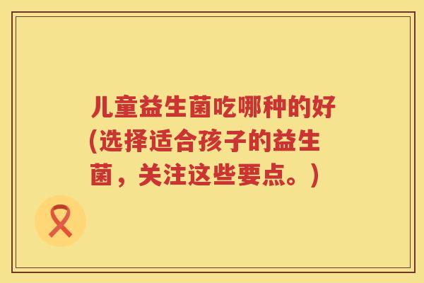 儿童益生菌吃哪种的好(选择适合孩子的益生菌，关注这些要点。)