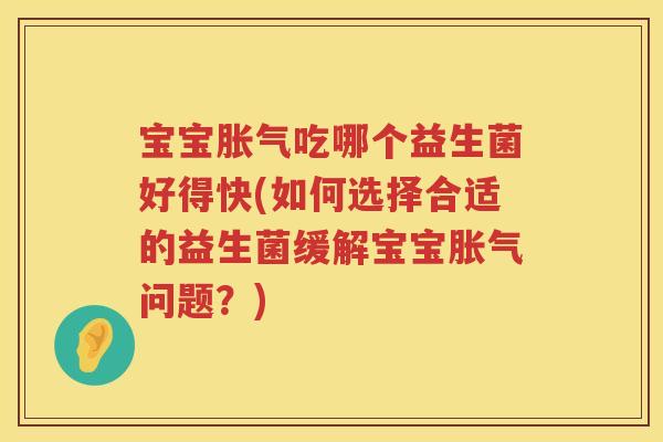 宝宝胀气吃哪个益生菌好得快(如何选择合适的益生菌缓解宝宝胀气问题？)