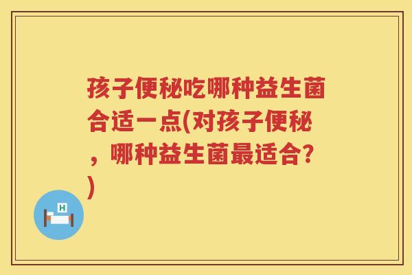 孩子便秘吃哪种益生菌合适一点(对孩子便秘，哪种益生菌最适合？)