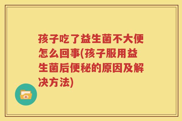 孩子吃了益生菌不大便怎么回事(孩子服用益生菌后便秘的原因及解决方法)