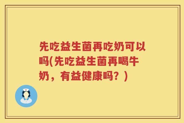 先吃益生菌再吃奶可以吗(先吃益生菌再喝牛奶，有益健康吗？)