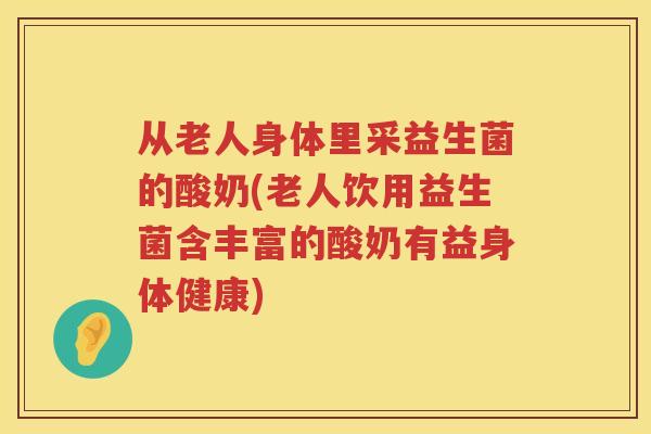 从老人身体里采益生菌的酸奶(老人饮用益生菌含丰富的酸奶有益身体健康)