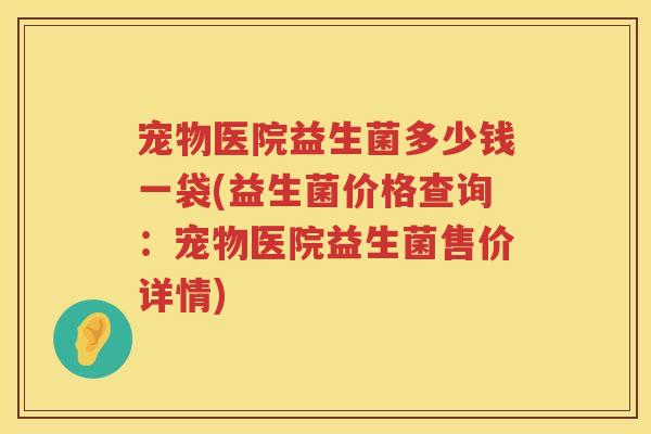 宠物医院益生菌多少钱一袋(益生菌价格查询：宠物医院益生菌售价详情)