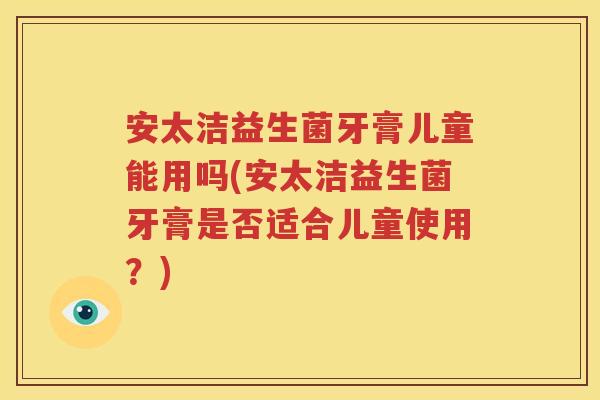 安太洁益生菌牙膏儿童能用吗(安太洁益生菌牙膏是否适合儿童使用？)