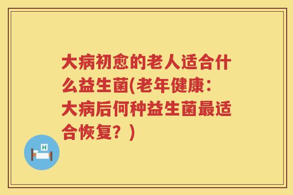 大病初愈的老人适合什么益生菌(老年健康：大病后何种益生菌最适合恢复？)