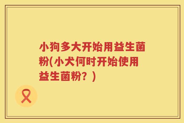 小狗多大开始用益生菌粉(小犬何时开始使用益生菌粉？)