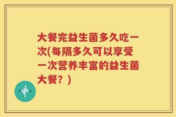 大餐完益生菌多久吃一次(每隔多久可以享受一次营养丰富的益生菌大餐？)
