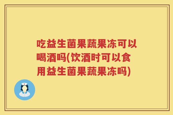 吃益生菌果蔬果冻可以喝酒吗(饮酒时可以食用益生菌果蔬果冻吗)