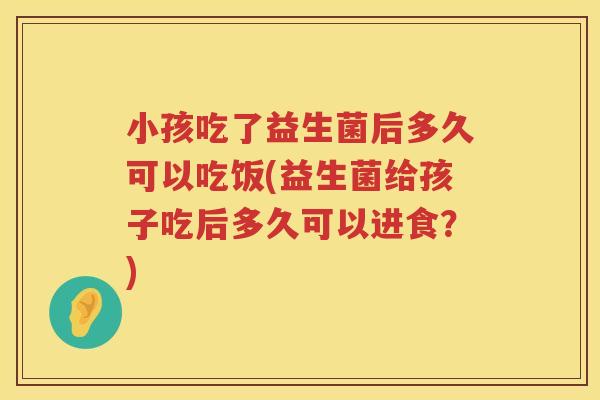 小孩吃了益生菌后多久可以吃饭(益生菌给孩子吃后多久可以进食？)
