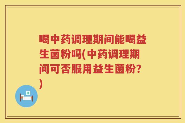 喝中药调理期间能喝益生菌粉吗(中药调理期间可否服用益生菌粉？)