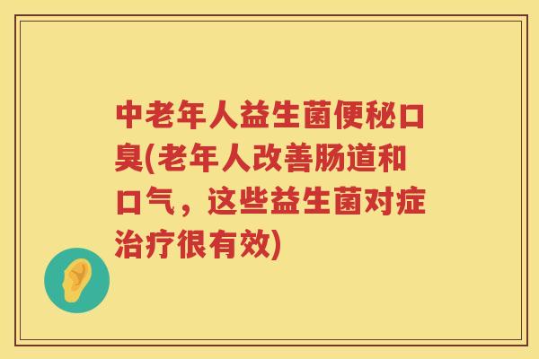 中老年人益生菌便秘口臭(老年人改善肠道和口气，这些益生菌对症治疗很有效)