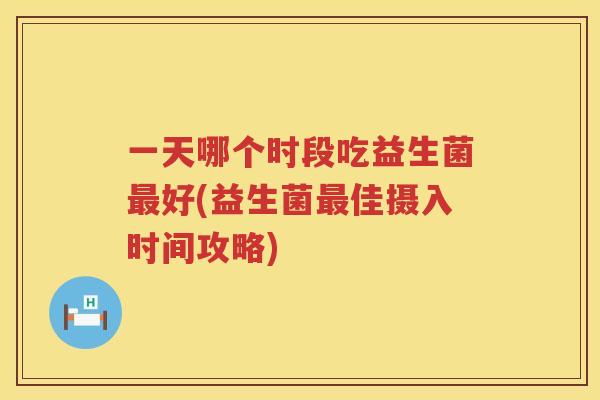一天哪个时段吃益生菌最好(益生菌最佳摄入时间攻略)