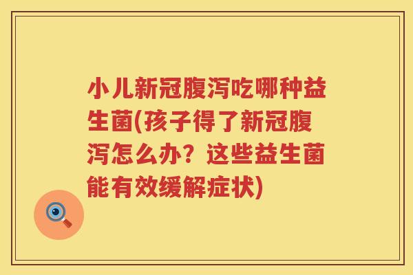 小儿新冠腹泻吃哪种益生菌(孩子得了新冠腹泻怎么办？这些益生菌能有效缓解症状)