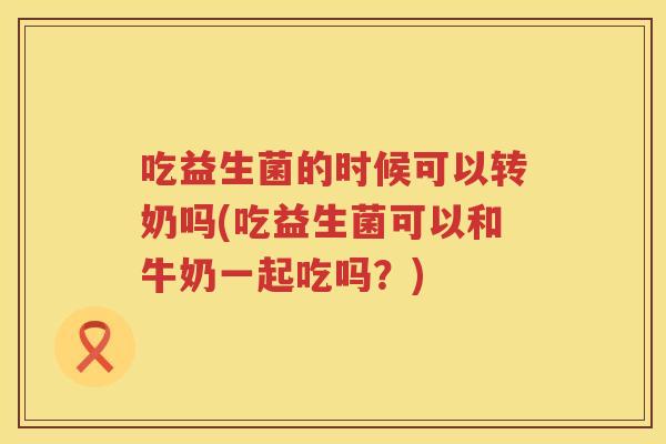 吃益生菌的时候可以转奶吗(吃益生菌可以和牛奶一起吃吗？)