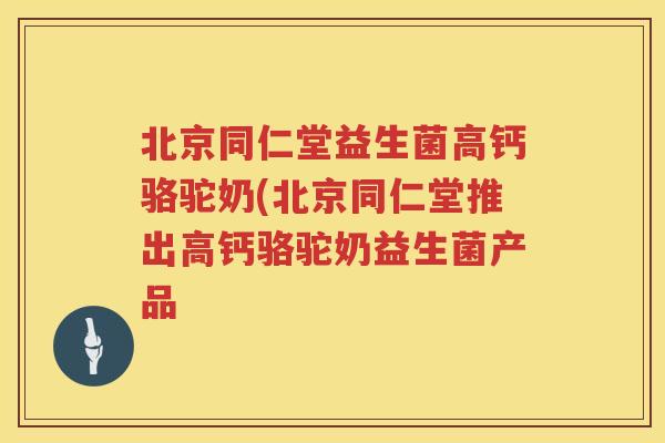 北京同仁堂益生菌高钙骆驼奶(北京同仁堂推出高钙骆驼奶益生菌产品