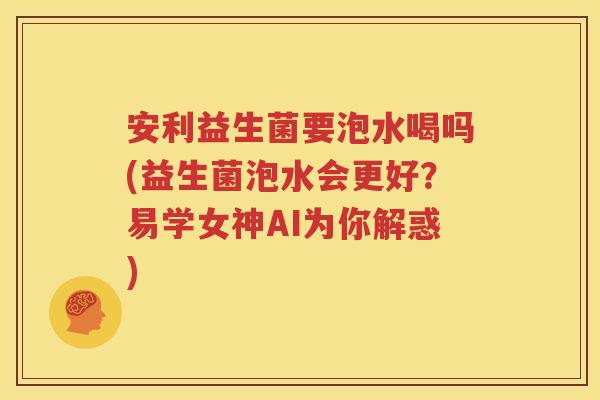 安利益生菌要泡水喝吗(益生菌泡水会更好？易学女神AI为你解惑)
