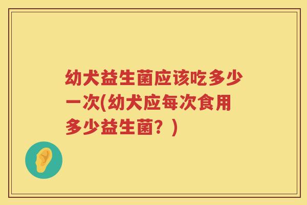 幼犬益生菌应该吃多少一次(幼犬应每次食用多少益生菌？)