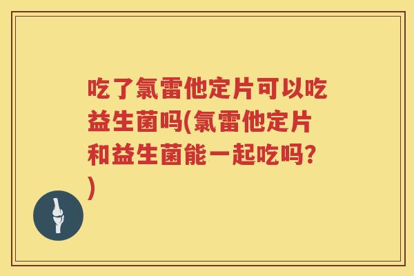 吃了氯雷他定片可以吃益生菌吗(氯雷他定片和益生菌能一起吃吗？)