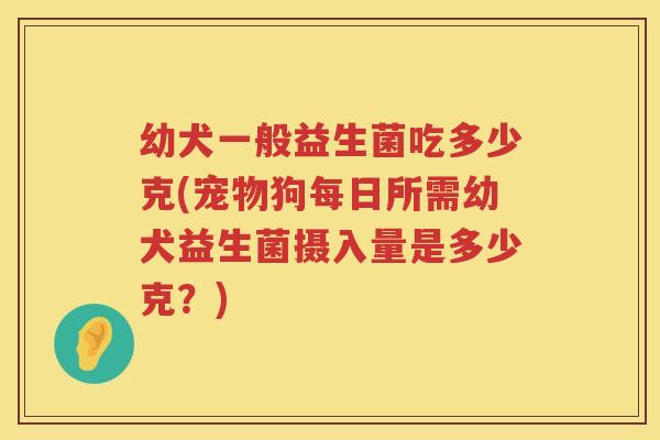幼犬一般益生菌吃多少克(宠物狗每日所需幼犬益生菌摄入量是多少克？)