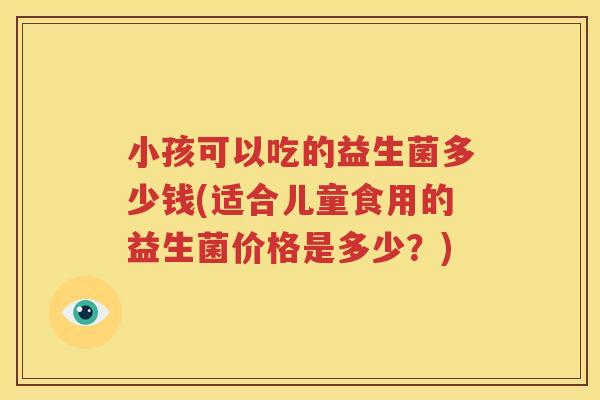 小孩可以吃的益生菌多少钱(适合儿童食用的益生菌价格是多少？)