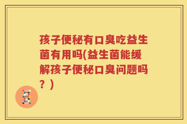孩子便秘有口臭吃益生菌有用吗(益生菌能缓解孩子便秘口臭问题吗？)